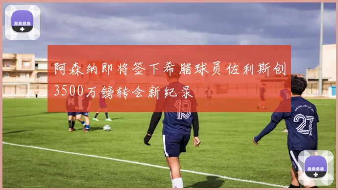 阿森纳即将签下希腊球员佐利斯创3500万镑转会新纪录