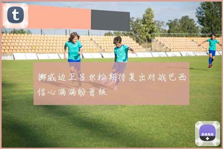 挪威边卫吕尔松期待复出对战巴西信心满满盼晋级