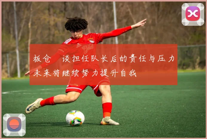 板仓滉谈担任队长后的责任与压力未来将继续努力提升自我