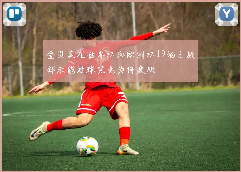 登贝莱在世界杯和欧洲杯19场出战却未能进球究竟为何疲软