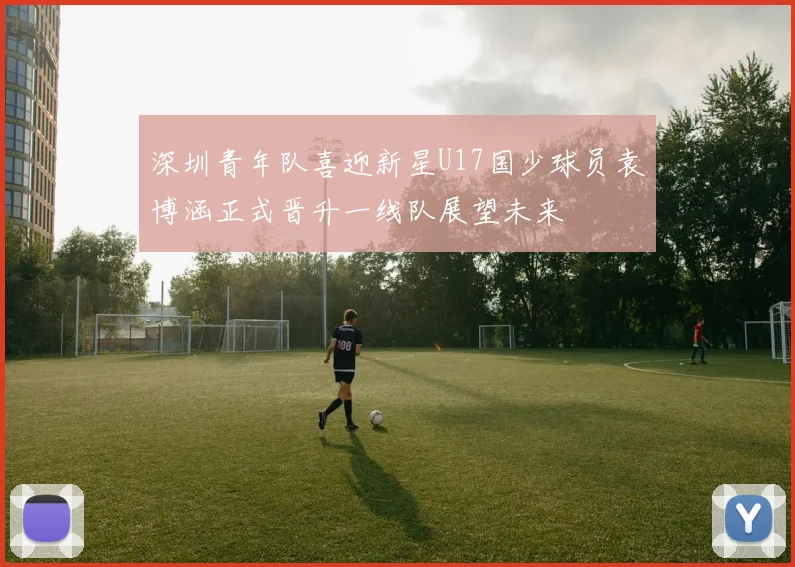 深圳青年队喜迎新星U17国少球员袁博涵正式晋升一线队展望未来