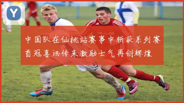 中国队在仙桃站赛事中斩获系列赛首冠喜讯传来激励士气再创辉煌