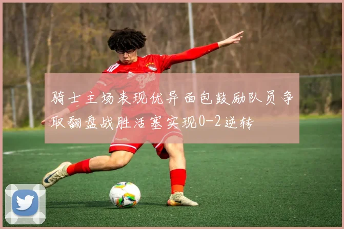 骑士主场表现优异面包鼓励队员争取翻盘战胜活塞实现0-2逆转