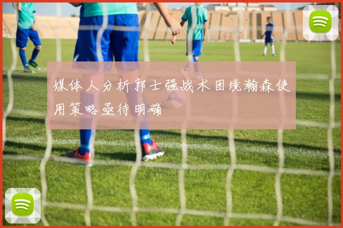 媒体人分析郭士强战术困境瀚森使用策略亟待明确
