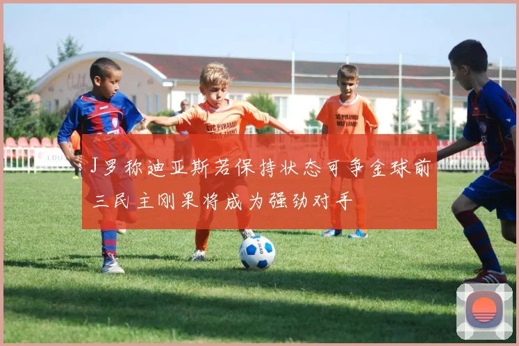 J罗称迪亚斯若保持状态可争金球前三民主刚果将成为强劲对手