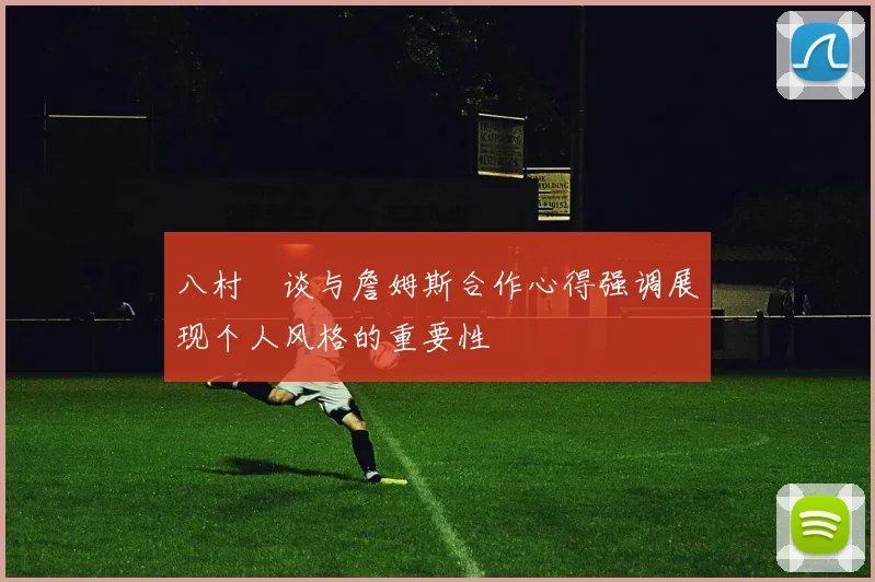 八村塁谈与詹姆斯合作心得强调展现个人风格的重要性