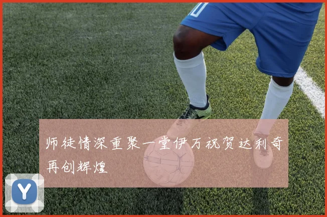 师徒情深重聚一堂伊万祝贺达利奇再创辉煌