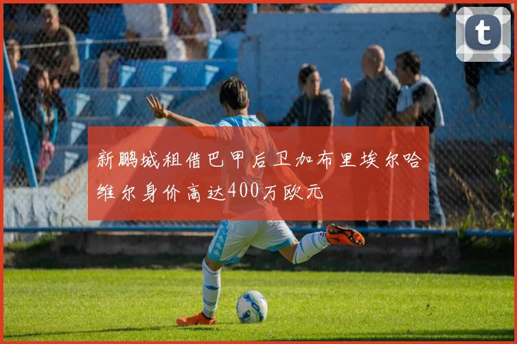 新鹏城租借巴甲后卫加布里埃尔哈维尔身价高达400万欧元