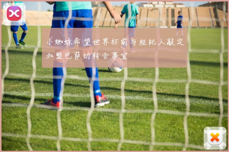 小蜘蛛希望世界杯前与经纪人敲定加盟巴萨的转会事宜