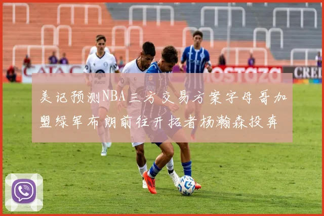 美记预测NBA三方交易方案字母哥加盟绿军布朗前往开拓者杨瀚森投奔雄鹿