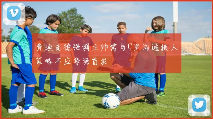 费迪南德强调主帅需与C罗沟通换人策略不应每场首发