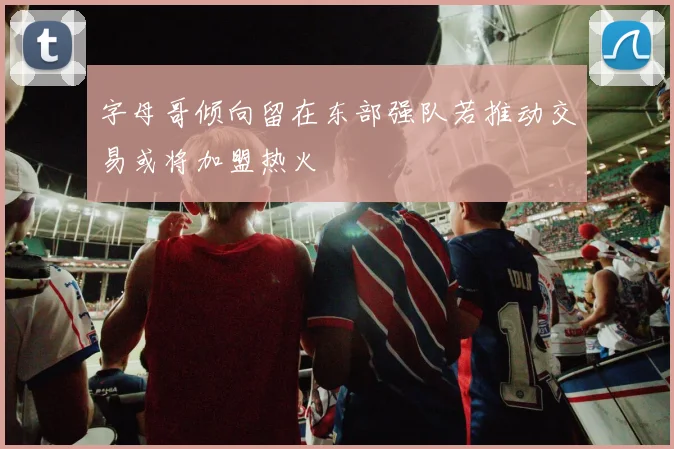 字母哥倾向留在东部强队若推动交易或将加盟热火