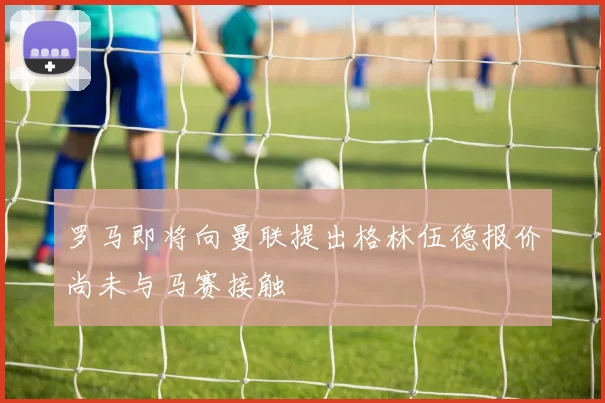 罗马即将向曼联提出格林伍德报价尚未与马赛接触